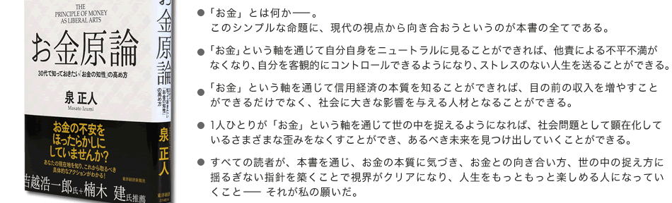 ■「お金」とは何かーー。このシンプルな命題に、現代の視点から向き合おうというのが本書の全てである。■「お金」という軸を通じて自分自身をニュートラルに見ることができれば、他責による不平不満がなくなり、自分を客観的にコントロールできるようになり、ストレスのない人生を送ることができる。■「お金」という軸を通じて信用経済の本質を知ることができれば、目の前の収入を増やすことができるだけでなく、社会に大きな影響を与える人材となることができる。■1人ひとりが「お金」という軸を通じて世の中を捉えるようになれば、社会問題として顕在化しているさまざまな歪みをなくすことができ、あるべき未来を見つけ出していくことができる。■すべての読者が、本書を通じ、お金の本質に気づき、お金との向き合い方、世の中の捉え方に揺るぎない指針を築くことで視界がクリアになり、人生をもっともっと楽しめる人になっていくことーーそれが私の願いだ。